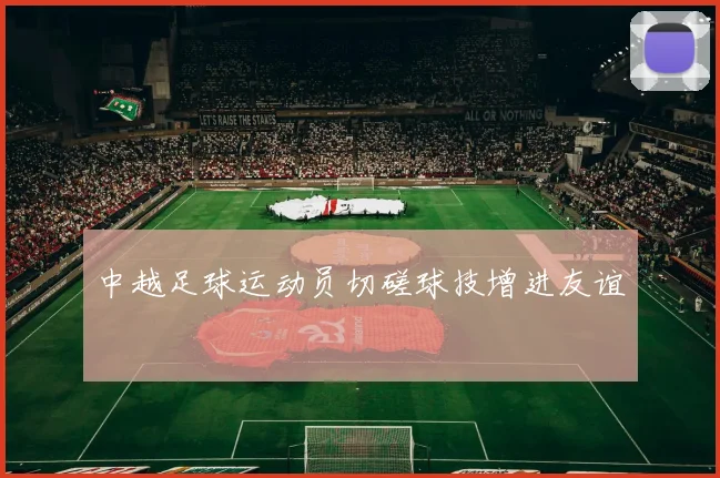 中越足球运动员切磋球技增进友谊