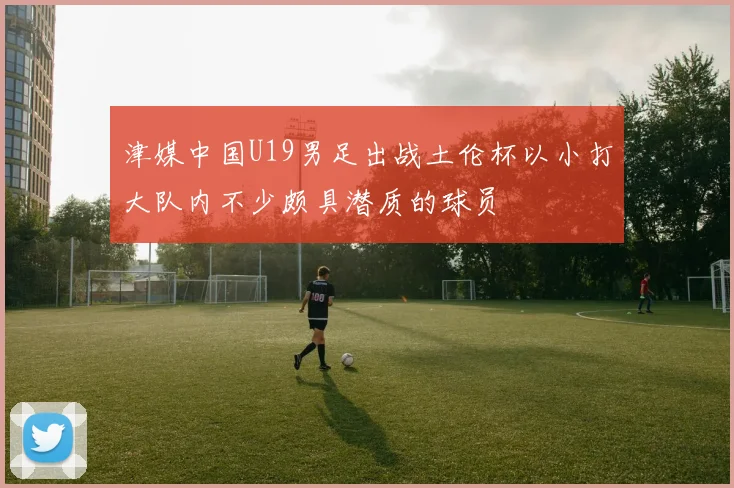 津媒中国U19男足出战土伦杯以小打大队内不少颇具潜质的球员