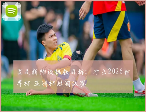 国足新帅谈执教目标：冲击2026世界杯 亚洲杯进淘汰赛