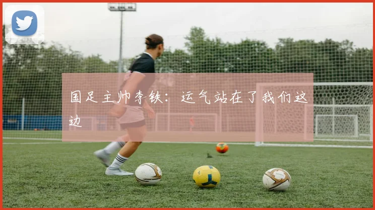 国足主帅李铁：运气站在了我们这边