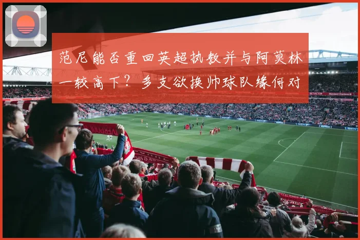 范尼能否重回英超执教并与阿莫林一较高下？多支欲换帅球队缘何对其青睐有加？