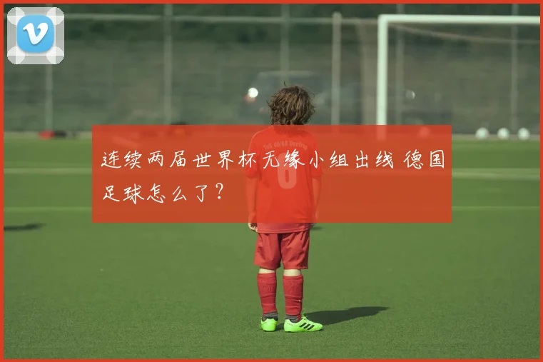 连续两届世界杯无缘小组出线 德国足球怎么了？