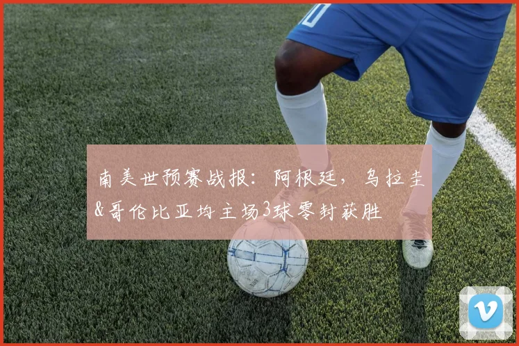 南美世预赛战报：阿根廷，乌拉圭&哥伦比亚均主场3球零封获胜