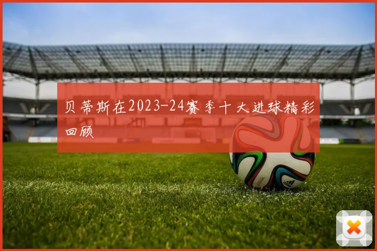贝蒂斯在2023-24赛季十大进球精彩回顾