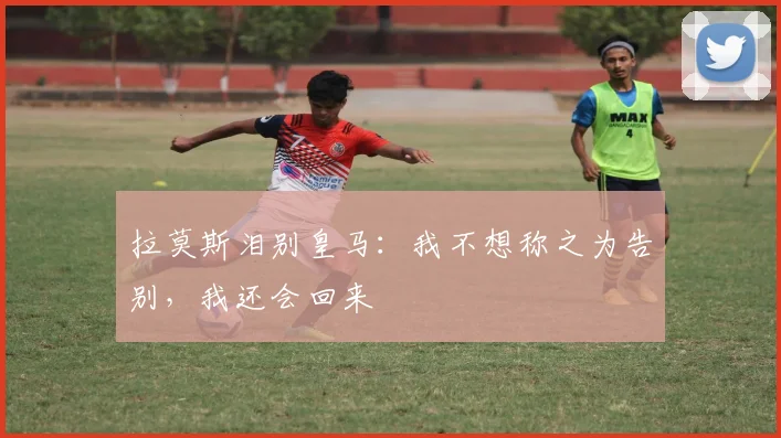 拉莫斯泪别皇马：我不想称之为告别，我还会回来