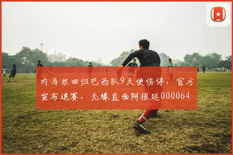 内马尔回归巴西队9天便伤停，官方宣布退赛，无缘直面阿根廷0000644