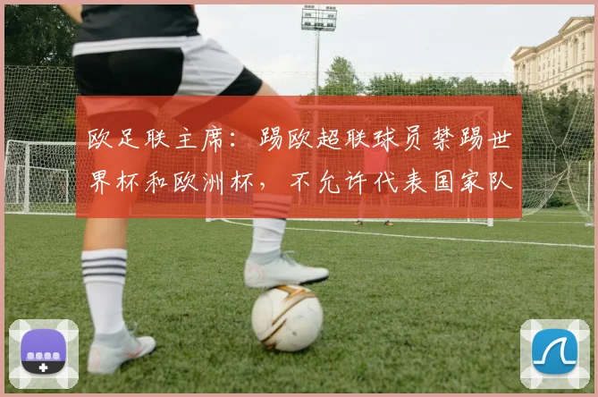 欧足联主席：踢欧超联球员禁踢世界杯和欧洲杯，不允许代表国家队
