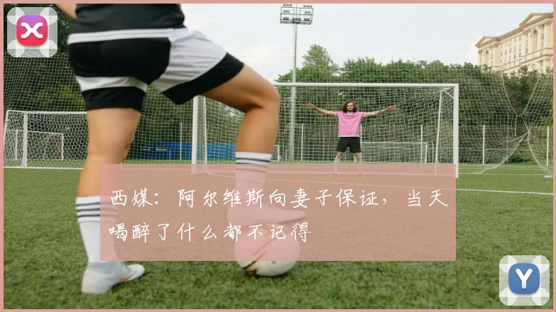 西媒：阿尔维斯向妻子保证，当天喝醉了什么都不记得